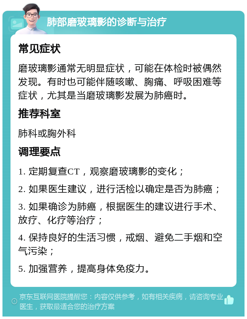 肺部磨玻璃影的诊断与治疗 常见症状 磨玻璃影通常无明显症状，可能在体检时被偶然发现。有时也可能伴随咳嗽、胸痛、呼吸困难等症状，尤其是当磨玻璃影发展为肺癌时。 推荐科室 肺科或胸外科 调理要点 1. 定期复查CT，观察磨玻璃影的变化； 2. 如果医生建议，进行活检以确定是否为肺癌； 3. 如果确诊为肺癌，根据医生的建议进行手术、放疗、化疗等治疗； 4. 保持良好的生活习惯，戒烟、避免二手烟和空气污染； 5. 加强营养，提高身体免疫力。