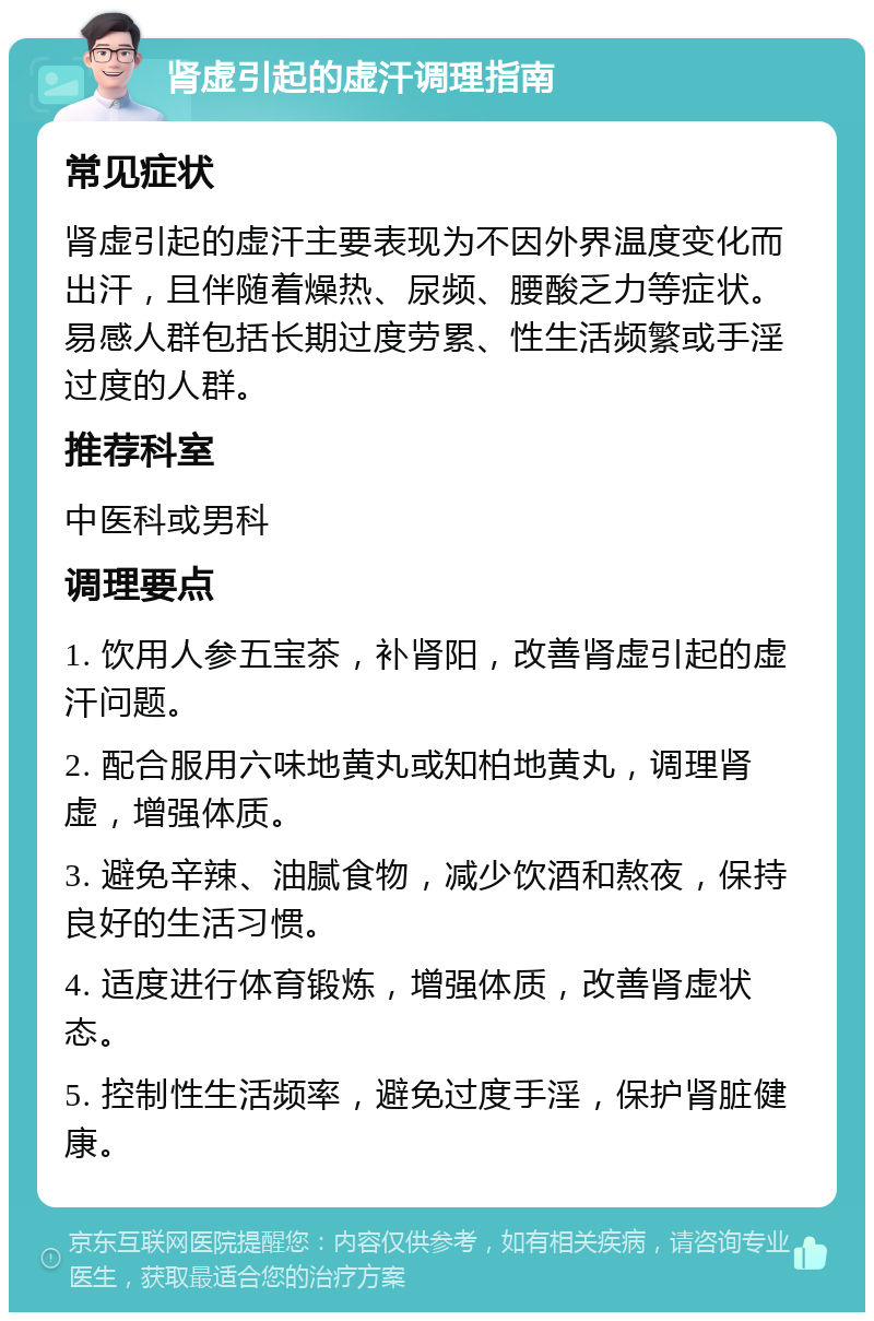 肾虚引起的虚汗调理指南 常见症状 肾虚引起的虚汗主要表现为不因外界温度变化而出汗，且伴随着燥热、尿频、腰酸乏力等症状。易感人群包括长期过度劳累、性生活频繁或手淫过度的人群。 推荐科室 中医科或男科 调理要点 1. 饮用人参五宝茶，补肾阳，改善肾虚引起的虚汗问题。 2. 配合服用六味地黄丸或知柏地黄丸，调理肾虚，增强体质。 3. 避免辛辣、油腻食物，减少饮酒和熬夜，保持良好的生活习惯。 4. 适度进行体育锻炼，增强体质，改善肾虚状态。 5. 控制性生活频率，避免过度手淫，保护肾脏健康。