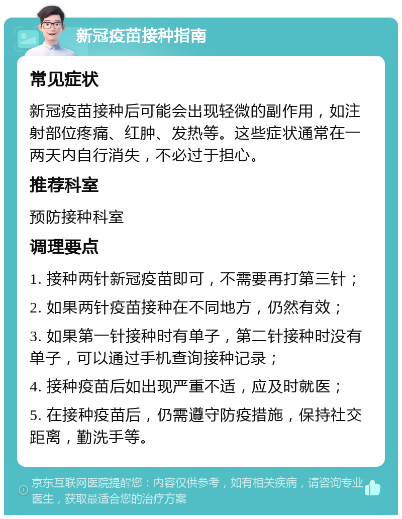 新冠疫苗接种指南 常见症状 新冠疫苗接种后可能会出现轻微的副作用，如注射部位疼痛、红肿、发热等。这些症状通常在一两天内自行消失，不必过于担心。 推荐科室 预防接种科室 调理要点 1. 接种两针新冠疫苗即可，不需要再打第三针； 2. 如果两针疫苗接种在不同地方，仍然有效； 3. 如果第一针接种时有单子，第二针接种时没有单子，可以通过手机查询接种记录； 4. 接种疫苗后如出现严重不适，应及时就医； 5. 在接种疫苗后，仍需遵守防疫措施，保持社交距离，勤洗手等。