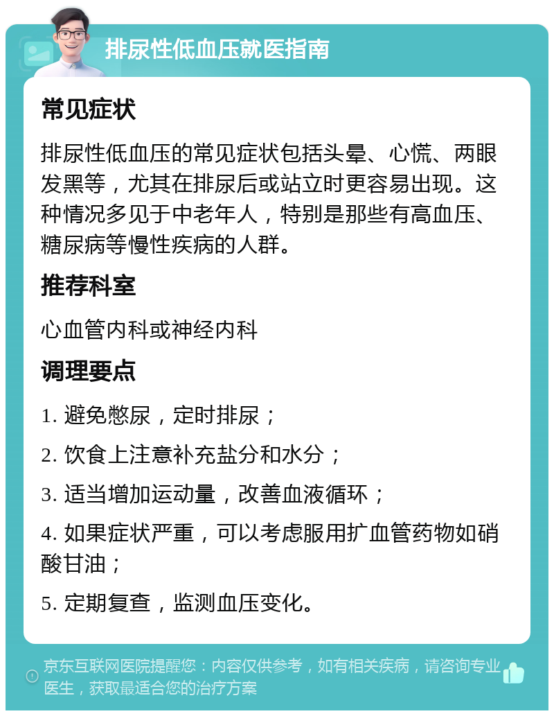 排尿性低血压就医指南 常见症状 排尿性低血压的常见症状包括头晕、心慌、两眼发黑等，尤其在排尿后或站立时更容易出现。这种情况多见于中老年人，特别是那些有高血压、糖尿病等慢性疾病的人群。 推荐科室 心血管内科或神经内科 调理要点 1. 避免憋尿，定时排尿； 2. 饮食上注意补充盐分和水分； 3. 适当增加运动量，改善血液循环； 4. 如果症状严重，可以考虑服用扩血管药物如硝酸甘油； 5. 定期复查，监测血压变化。