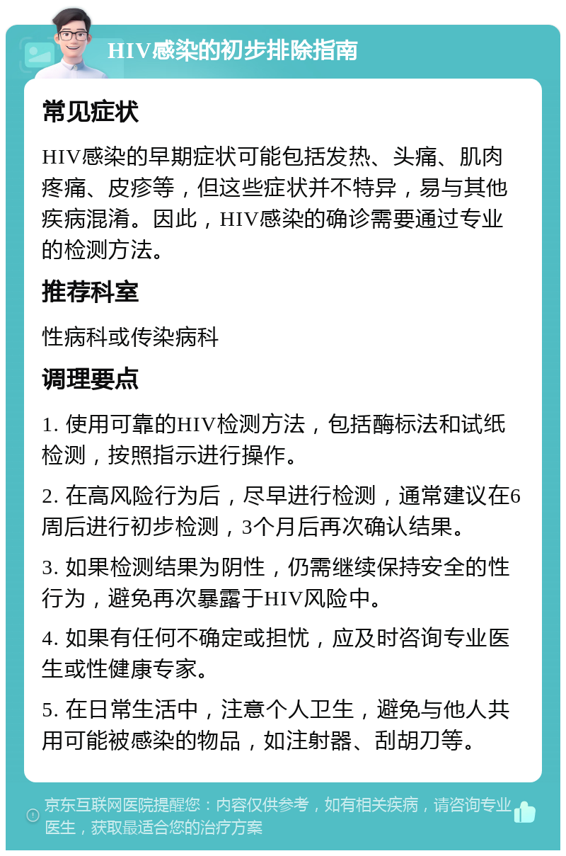 HIV感染的初步排除指南 常见症状 HIV感染的早期症状可能包括发热、头痛、肌肉疼痛、皮疹等，但这些症状并不特异，易与其他疾病混淆。因此，HIV感染的确诊需要通过专业的检测方法。 推荐科室 性病科或传染病科 调理要点 1. 使用可靠的HIV检测方法，包括酶标法和试纸检测，按照指示进行操作。 2. 在高风险行为后，尽早进行检测，通常建议在6周后进行初步检测，3个月后再次确认结果。 3. 如果检测结果为阴性，仍需继续保持安全的性行为，避免再次暴露于HIV风险中。 4. 如果有任何不确定或担忧，应及时咨询专业医生或性健康专家。 5. 在日常生活中，注意个人卫生，避免与他人共用可能被感染的物品，如注射器、刮胡刀等。