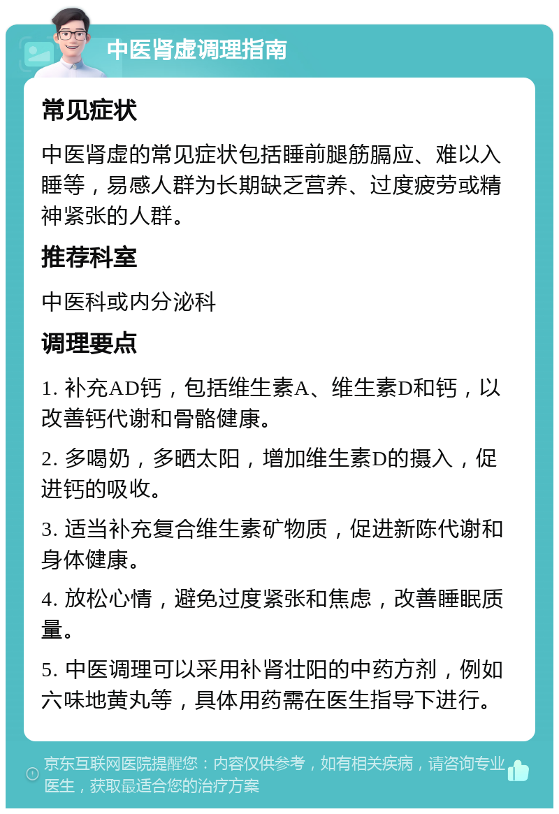 中医肾虚调理指南 常见症状 中医肾虚的常见症状包括睡前腿筋膈应、难以入睡等，易感人群为长期缺乏营养、过度疲劳或精神紧张的人群。 推荐科室 中医科或内分泌科 调理要点 1. 补充AD钙，包括维生素A、维生素D和钙，以改善钙代谢和骨骼健康。 2. 多喝奶，多晒太阳，增加维生素D的摄入，促进钙的吸收。 3. 适当补充复合维生素矿物质，促进新陈代谢和身体健康。 4. 放松心情，避免过度紧张和焦虑，改善睡眠质量。 5. 中医调理可以采用补肾壮阳的中药方剂，例如六味地黄丸等，具体用药需在医生指导下进行。