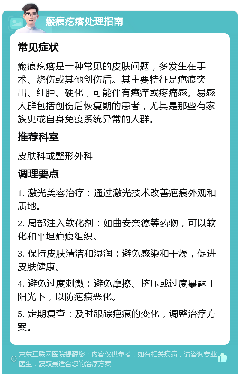 瘢痕疙瘩处理指南 常见症状 瘢痕疙瘩是一种常见的皮肤问题，多发生在手术、烧伤或其他创伤后。其主要特征是疤痕突出、红肿、硬化，可能伴有瘙痒或疼痛感。易感人群包括创伤后恢复期的患者，尤其是那些有家族史或自身免疫系统异常的人群。 推荐科室 皮肤科或整形外科 调理要点 1. 激光美容治疗：通过激光技术改善疤痕外观和质地。 2. 局部注入软化剂：如曲安奈德等药物，可以软化和平坦疤痕组织。 3. 保持皮肤清洁和湿润：避免感染和干燥，促进皮肤健康。 4. 避免过度刺激：避免摩擦、挤压或过度暴露于阳光下，以防疤痕恶化。 5. 定期复查：及时跟踪疤痕的变化，调整治疗方案。