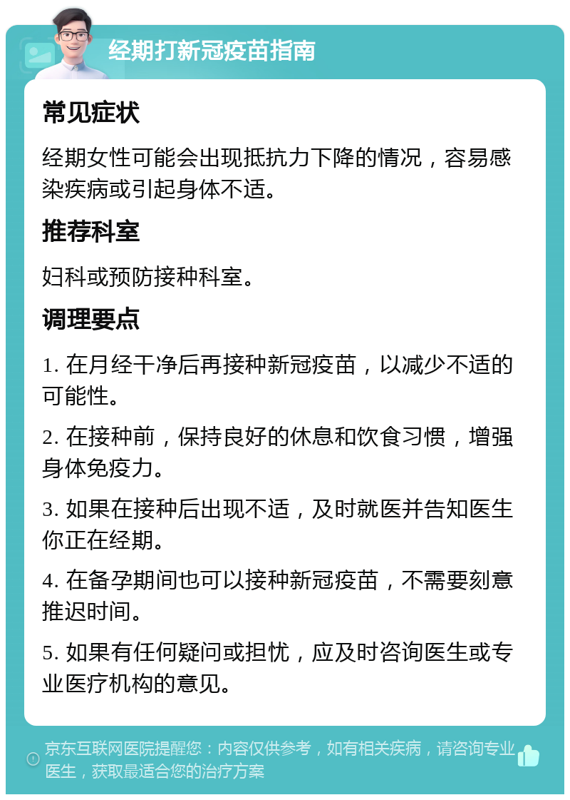 经期打新冠疫苗指南 常见症状 经期女性可能会出现抵抗力下降的情况，容易感染疾病或引起身体不适。 推荐科室 妇科或预防接种科室。 调理要点 1. 在月经干净后再接种新冠疫苗，以减少不适的可能性。 2. 在接种前，保持良好的休息和饮食习惯，增强身体免疫力。 3. 如果在接种后出现不适，及时就医并告知医生你正在经期。 4. 在备孕期间也可以接种新冠疫苗，不需要刻意推迟时间。 5. 如果有任何疑问或担忧，应及时咨询医生或专业医疗机构的意见。