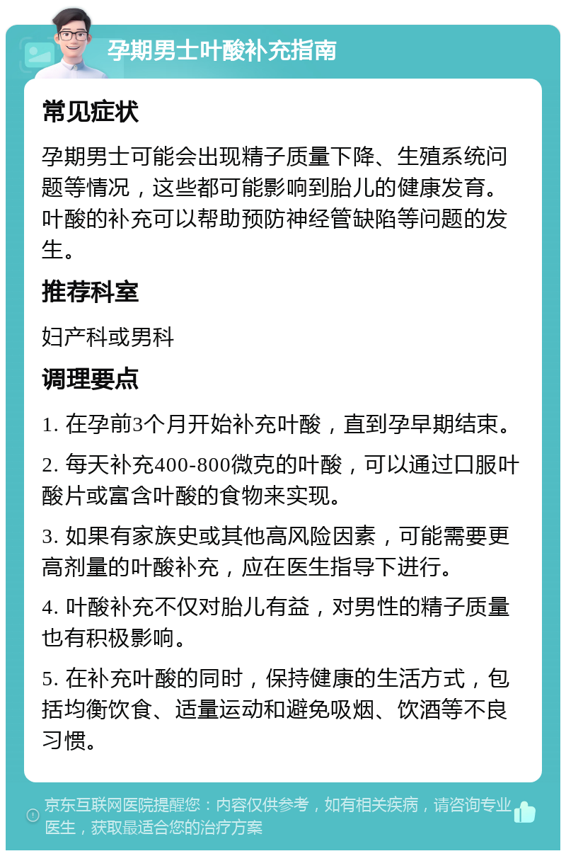 孕期男士叶酸补充指南 常见症状 孕期男士可能会出现精子质量下降、生殖系统问题等情况，这些都可能影响到胎儿的健康发育。叶酸的补充可以帮助预防神经管缺陷等问题的发生。 推荐科室 妇产科或男科 调理要点 1. 在孕前3个月开始补充叶酸，直到孕早期结束。 2. 每天补充400-800微克的叶酸，可以通过口服叶酸片或富含叶酸的食物来实现。 3. 如果有家族史或其他高风险因素，可能需要更高剂量的叶酸补充，应在医生指导下进行。 4. 叶酸补充不仅对胎儿有益，对男性的精子质量也有积极影响。 5. 在补充叶酸的同时，保持健康的生活方式，包括均衡饮食、适量运动和避免吸烟、饮酒等不良习惯。