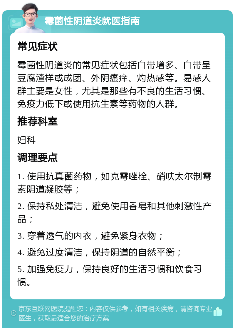 霉菌性阴道炎就医指南 常见症状 霉菌性阴道炎的常见症状包括白带增多、白带呈豆腐渣样或成团、外阴瘙痒、灼热感等。易感人群主要是女性，尤其是那些有不良的生活习惯、免疫力低下或使用抗生素等药物的人群。 推荐科室 妇科 调理要点 1. 使用抗真菌药物，如克霉唑栓、硝呋太尔制霉素阴道凝胶等； 2. 保持私处清洁，避免使用香皂和其他刺激性产品； 3. 穿着透气的内衣，避免紧身衣物； 4. 避免过度清洁，保持阴道的自然平衡； 5. 加强免疫力，保持良好的生活习惯和饮食习惯。