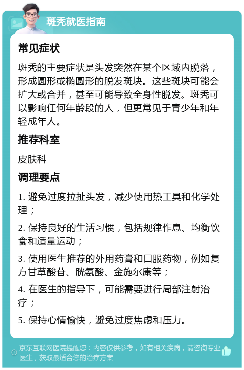 斑秃就医指南 常见症状 斑秃的主要症状是头发突然在某个区域内脱落，形成圆形或椭圆形的脱发斑块。这些斑块可能会扩大或合并，甚至可能导致全身性脱发。斑秃可以影响任何年龄段的人，但更常见于青少年和年轻成年人。 推荐科室 皮肤科 调理要点 1. 避免过度拉扯头发，减少使用热工具和化学处理； 2. 保持良好的生活习惯，包括规律作息、均衡饮食和适量运动； 3. 使用医生推荐的外用药膏和口服药物，例如复方甘草酸苷、胱氨酸、金施尔康等； 4. 在医生的指导下，可能需要进行局部注射治疗； 5. 保持心情愉快，避免过度焦虑和压力。