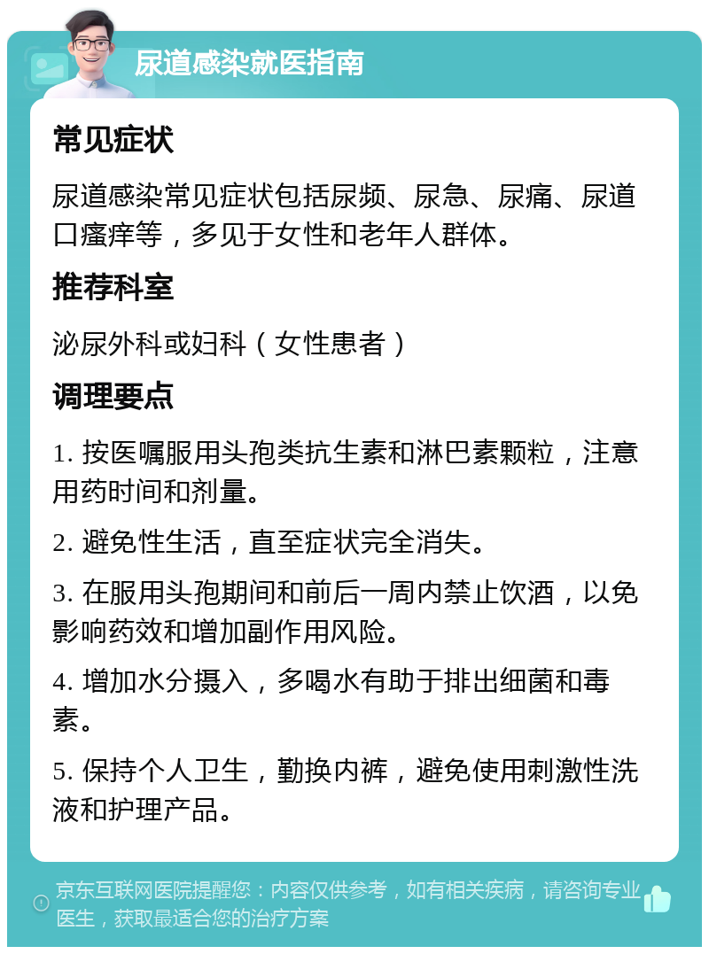 尿道感染就医指南 常见症状 尿道感染常见症状包括尿频、尿急、尿痛、尿道口瘙痒等，多见于女性和老年人群体。 推荐科室 泌尿外科或妇科（女性患者） 调理要点 1. 按医嘱服用头孢类抗生素和淋巴素颗粒，注意用药时间和剂量。 2. 避免性生活，直至症状完全消失。 3. 在服用头孢期间和前后一周内禁止饮酒，以免影响药效和增加副作用风险。 4. 增加水分摄入，多喝水有助于排出细菌和毒素。 5. 保持个人卫生，勤换内裤，避免使用刺激性洗液和护理产品。