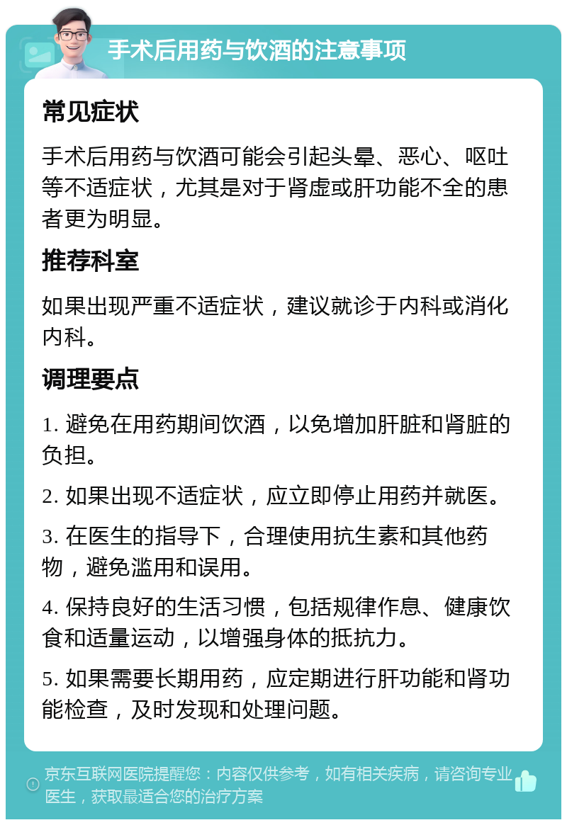 手术后用药与饮酒的注意事项 常见症状 手术后用药与饮酒可能会引起头晕、恶心、呕吐等不适症状，尤其是对于肾虚或肝功能不全的患者更为明显。 推荐科室 如果出现严重不适症状，建议就诊于内科或消化内科。 调理要点 1. 避免在用药期间饮酒，以免增加肝脏和肾脏的负担。 2. 如果出现不适症状，应立即停止用药并就医。 3. 在医生的指导下，合理使用抗生素和其他药物，避免滥用和误用。 4. 保持良好的生活习惯，包括规律作息、健康饮食和适量运动，以增强身体的抵抗力。 5. 如果需要长期用药，应定期进行肝功能和肾功能检查，及时发现和处理问题。