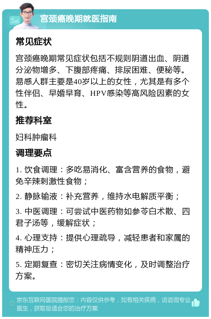 宫颈癌晚期就医指南 常见症状 宫颈癌晚期常见症状包括不规则阴道出血、阴道分泌物增多、下腹部疼痛、排尿困难、便秘等。易感人群主要是40岁以上的女性，尤其是有多个性伴侣、早婚早育、HPV感染等高风险因素的女性。 推荐科室 妇科肿瘤科 调理要点 1. 饮食调理：多吃易消化、富含营养的食物，避免辛辣刺激性食物； 2. 静脉输液：补充营养，维持水电解质平衡； 3. 中医调理：可尝试中医药物如参苓白术散、四君子汤等，缓解症状； 4. 心理支持：提供心理疏导，减轻患者和家属的精神压力； 5. 定期复查：密切关注病情变化，及时调整治疗方案。