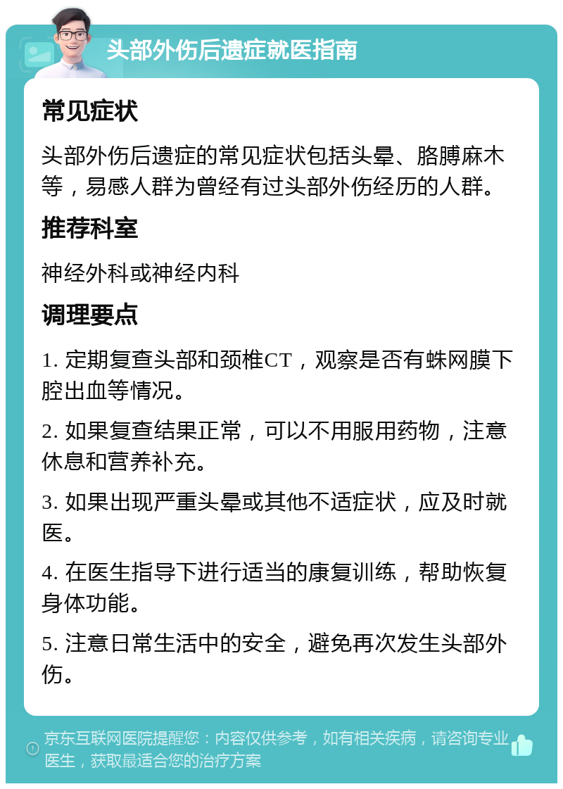 头部外伤后遗症就医指南 常见症状 头部外伤后遗症的常见症状包括头晕、胳膊麻木等，易感人群为曾经有过头部外伤经历的人群。 推荐科室 神经外科或神经内科 调理要点 1. 定期复查头部和颈椎CT，观察是否有蛛网膜下腔出血等情况。 2. 如果复查结果正常，可以不用服用药物，注意休息和营养补充。 3. 如果出现严重头晕或其他不适症状，应及时就医。 4. 在医生指导下进行适当的康复训练，帮助恢复身体功能。 5. 注意日常生活中的安全，避免再次发生头部外伤。