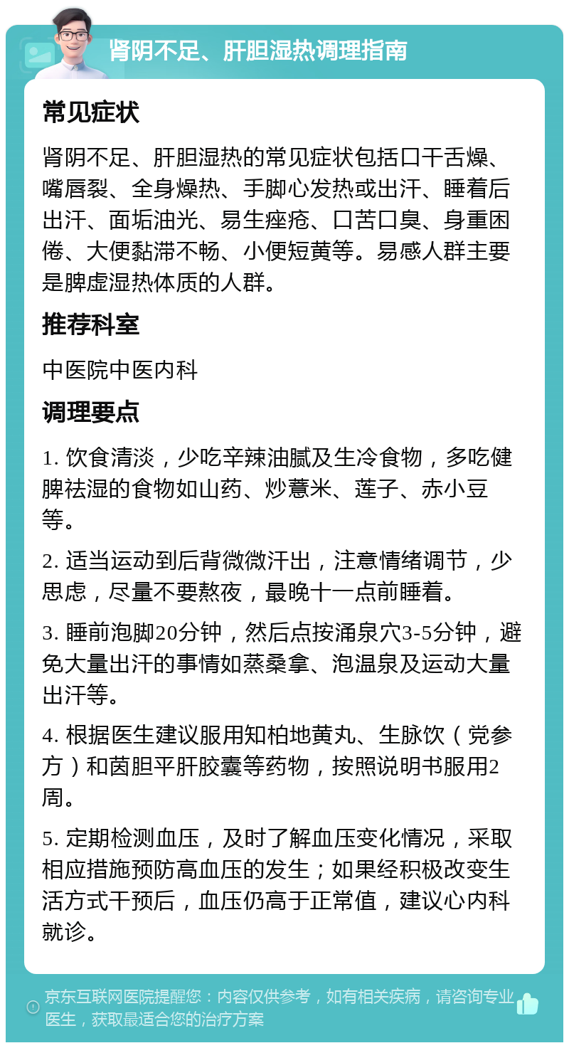 肾阴不足、肝胆湿热调理指南 常见症状 肾阴不足、肝胆湿热的常见症状包括口干舌燥、嘴唇裂、全身燥热、手脚心发热或出汗、睡着后出汗、面垢油光、易生痤疮、口苦口臭、身重困倦、大便黏滞不畅、小便短黄等。易感人群主要是脾虚湿热体质的人群。 推荐科室 中医院中医内科 调理要点 1. 饮食清淡，少吃辛辣油腻及生冷食物，多吃健脾祛湿的食物如山药、炒薏米、莲子、赤小豆等。 2. 适当运动到后背微微汗出，注意情绪调节，少思虑，尽量不要熬夜，最晚十一点前睡着。 3. 睡前泡脚20分钟，然后点按涌泉穴3-5分钟，避免大量出汗的事情如蒸桑拿、泡温泉及运动大量出汗等。 4. 根据医生建议服用知柏地黄丸、生脉饮（党参方）和茵胆平肝胶囊等药物，按照说明书服用2周。 5. 定期检测血压，及时了解血压变化情况，采取相应措施预防高血压的发生；如果经积极改变生活方式干预后，血压仍高于正常值，建议心内科就诊。