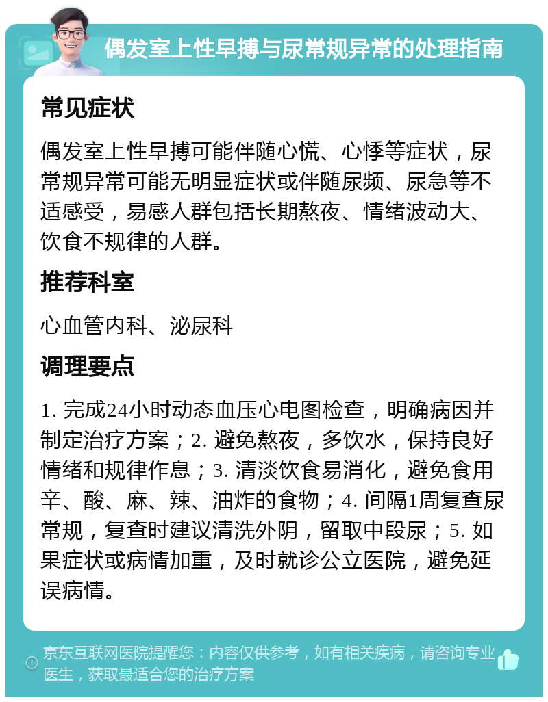 偶发室上性早搏与尿常规异常的处理指南 常见症状 偶发室上性早搏可能伴随心慌、心悸等症状，尿常规异常可能无明显症状或伴随尿频、尿急等不适感受，易感人群包括长期熬夜、情绪波动大、饮食不规律的人群。 推荐科室 心血管内科、泌尿科 调理要点 1. 完成24小时动态血压心电图检查，明确病因并制定治疗方案；2. 避免熬夜，多饮水，保持良好情绪和规律作息；3. 清淡饮食易消化，避免食用辛、酸、麻、辣、油炸的食物；4. 间隔1周复查尿常规，复查时建议清洗外阴，留取中段尿；5. 如果症状或病情加重，及时就诊公立医院，避免延误病情。