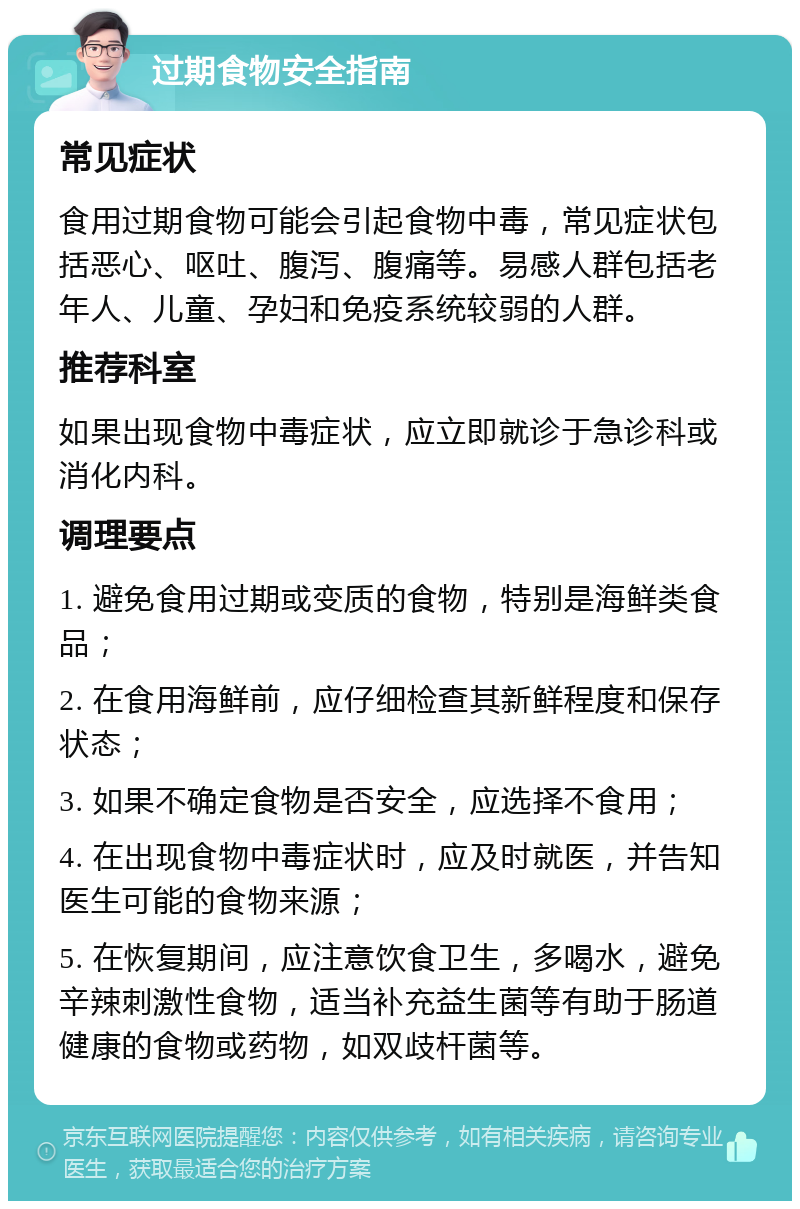 过期食物安全指南 常见症状 食用过期食物可能会引起食物中毒，常见症状包括恶心、呕吐、腹泻、腹痛等。易感人群包括老年人、儿童、孕妇和免疫系统较弱的人群。 推荐科室 如果出现食物中毒症状，应立即就诊于急诊科或消化内科。 调理要点 1. 避免食用过期或变质的食物，特别是海鲜类食品； 2. 在食用海鲜前，应仔细检查其新鲜程度和保存状态； 3. 如果不确定食物是否安全，应选择不食用； 4. 在出现食物中毒症状时，应及时就医，并告知医生可能的食物来源； 5. 在恢复期间，应注意饮食卫生，多喝水，避免辛辣刺激性食物，适当补充益生菌等有助于肠道健康的食物或药物，如双歧杆菌等。