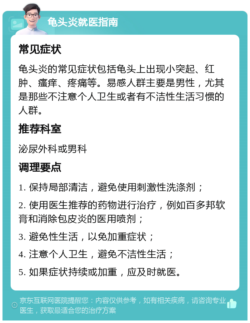 龟头炎就医指南 常见症状 龟头炎的常见症状包括龟头上出现小突起、红肿、瘙痒、疼痛等。易感人群主要是男性，尤其是那些不注意个人卫生或者有不洁性生活习惯的人群。 推荐科室 泌尿外科或男科 调理要点 1. 保持局部清洁，避免使用刺激性洗涤剂； 2. 使用医生推荐的药物进行治疗，例如百多邦软膏和消除包皮炎的医用喷剂； 3. 避免性生活，以免加重症状； 4. 注意个人卫生，避免不洁性生活； 5. 如果症状持续或加重，应及时就医。