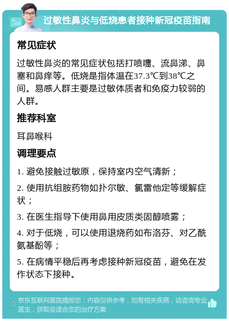 过敏性鼻炎与低烧患者接种新冠疫苗指南 常见症状 过敏性鼻炎的常见症状包括打喷嚏、流鼻涕、鼻塞和鼻痒等。低烧是指体温在37.3℃到38℃之间。易感人群主要是过敏体质者和免疫力较弱的人群。 推荐科室 耳鼻喉科 调理要点 1. 避免接触过敏原，保持室内空气清新； 2. 使用抗组胺药物如扑尔敏、氯雷他定等缓解症状； 3. 在医生指导下使用鼻用皮质类固醇喷雾； 4. 对于低烧，可以使用退烧药如布洛芬、对乙酰氨基酚等； 5. 在病情平稳后再考虑接种新冠疫苗，避免在发作状态下接种。