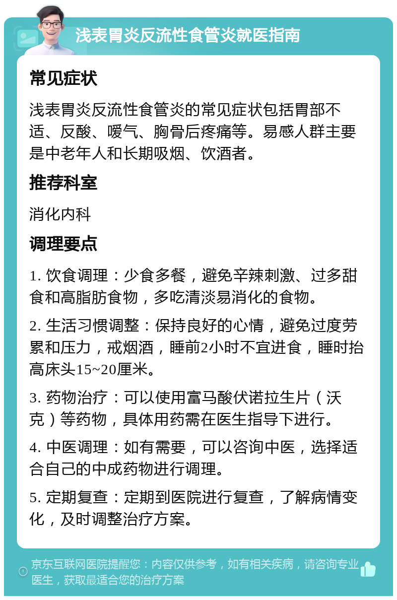 浅表胃炎反流性食管炎就医指南 常见症状 浅表胃炎反流性食管炎的常见症状包括胃部不适、反酸、嗳气、胸骨后疼痛等。易感人群主要是中老年人和长期吸烟、饮酒者。 推荐科室 消化内科 调理要点 1. 饮食调理：少食多餐，避免辛辣刺激、过多甜食和高脂肪食物，多吃清淡易消化的食物。 2. 生活习惯调整：保持良好的心情，避免过度劳累和压力，戒烟酒，睡前2小时不宜进食，睡时抬高床头15~20厘米。 3. 药物治疗：可以使用富马酸伏诺拉生片（沃克）等药物，具体用药需在医生指导下进行。 4. 中医调理：如有需要，可以咨询中医，选择适合自己的中成药物进行调理。 5. 定期复查：定期到医院进行复查，了解病情变化，及时调整治疗方案。