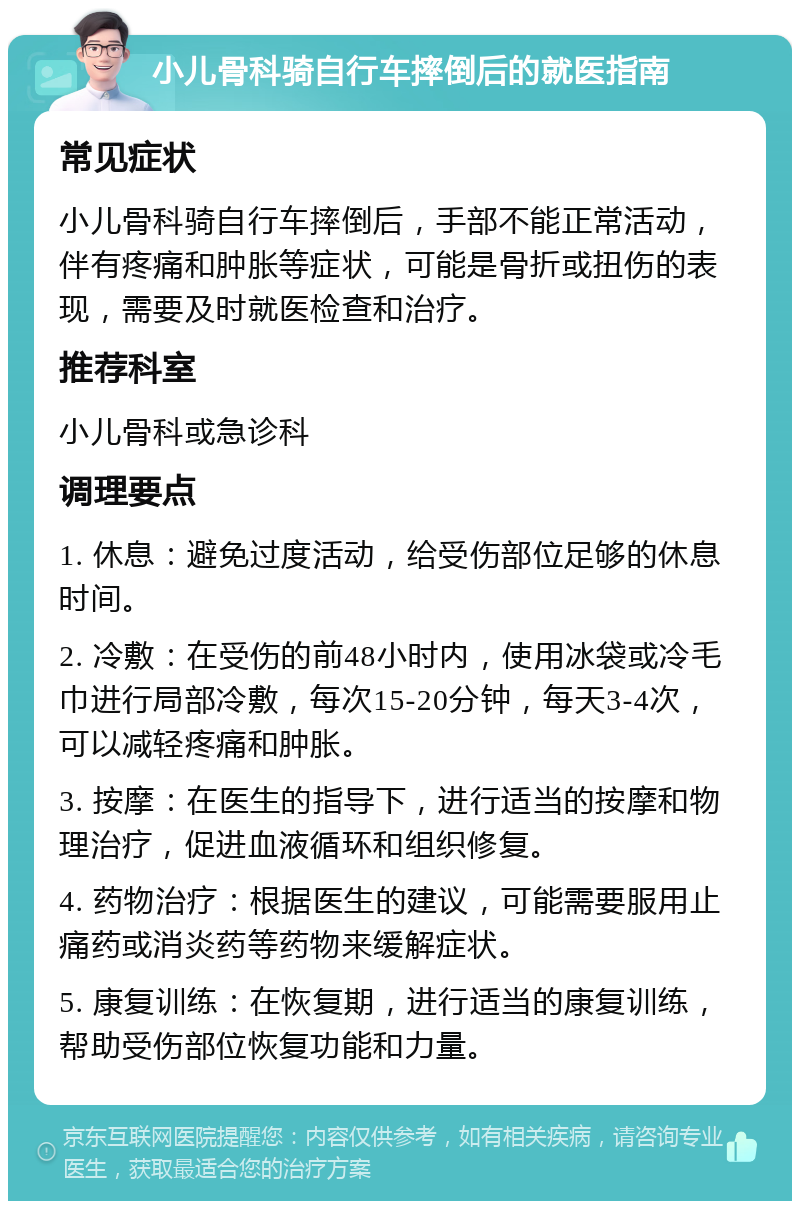 小儿骨科骑自行车摔倒后的就医指南 常见症状 小儿骨科骑自行车摔倒后，手部不能正常活动，伴有疼痛和肿胀等症状，可能是骨折或扭伤的表现，需要及时就医检查和治疗。 推荐科室 小儿骨科或急诊科 调理要点 1. 休息：避免过度活动，给受伤部位足够的休息时间。 2. 冷敷：在受伤的前48小时内，使用冰袋或冷毛巾进行局部冷敷，每次15-20分钟，每天3-4次，可以减轻疼痛和肿胀。 3. 按摩：在医生的指导下，进行适当的按摩和物理治疗，促进血液循环和组织修复。 4. 药物治疗：根据医生的建议，可能需要服用止痛药或消炎药等药物来缓解症状。 5. 康复训练：在恢复期，进行适当的康复训练，帮助受伤部位恢复功能和力量。