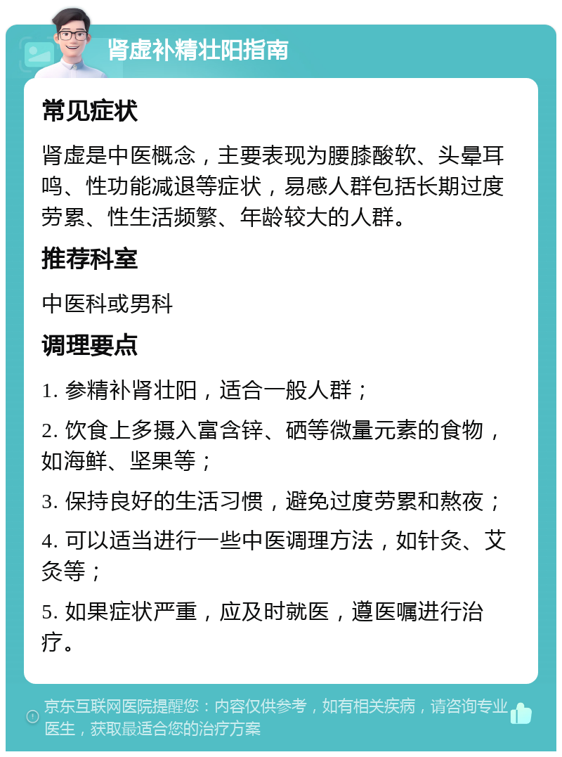 肾虚补精壮阳指南 常见症状 肾虚是中医概念，主要表现为腰膝酸软、头晕耳鸣、性功能减退等症状，易感人群包括长期过度劳累、性生活频繁、年龄较大的人群。 推荐科室 中医科或男科 调理要点 1. 参精补肾壮阳，适合一般人群； 2. 饮食上多摄入富含锌、硒等微量元素的食物，如海鲜、坚果等； 3. 保持良好的生活习惯，避免过度劳累和熬夜； 4. 可以适当进行一些中医调理方法，如针灸、艾灸等； 5. 如果症状严重，应及时就医，遵医嘱进行治疗。