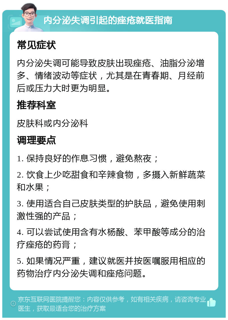 内分泌失调引起的痤疮就医指南 常见症状 内分泌失调可能导致皮肤出现痤疮、油脂分泌增多、情绪波动等症状，尤其是在青春期、月经前后或压力大时更为明显。 推荐科室 皮肤科或内分泌科 调理要点 1. 保持良好的作息习惯，避免熬夜； 2. 饮食上少吃甜食和辛辣食物，多摄入新鲜蔬菜和水果； 3. 使用适合自己皮肤类型的护肤品，避免使用刺激性强的产品； 4. 可以尝试使用含有水杨酸、苯甲酸等成分的治疗痤疮的药膏； 5. 如果情况严重，建议就医并按医嘱服用相应的药物治疗内分泌失调和痤疮问题。