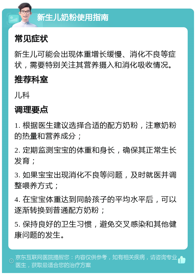 新生儿奶粉使用指南 常见症状 新生儿可能会出现体重增长缓慢、消化不良等症状，需要特别关注其营养摄入和消化吸收情况。 推荐科室 儿科 调理要点 1. 根据医生建议选择合适的配方奶粉，注意奶粉的热量和营养成分； 2. 定期监测宝宝的体重和身长，确保其正常生长发育； 3. 如果宝宝出现消化不良等问题，及时就医并调整喂养方式； 4. 在宝宝体重达到同龄孩子的平均水平后，可以逐渐转换到普通配方奶粉； 5. 保持良好的卫生习惯，避免交叉感染和其他健康问题的发生。