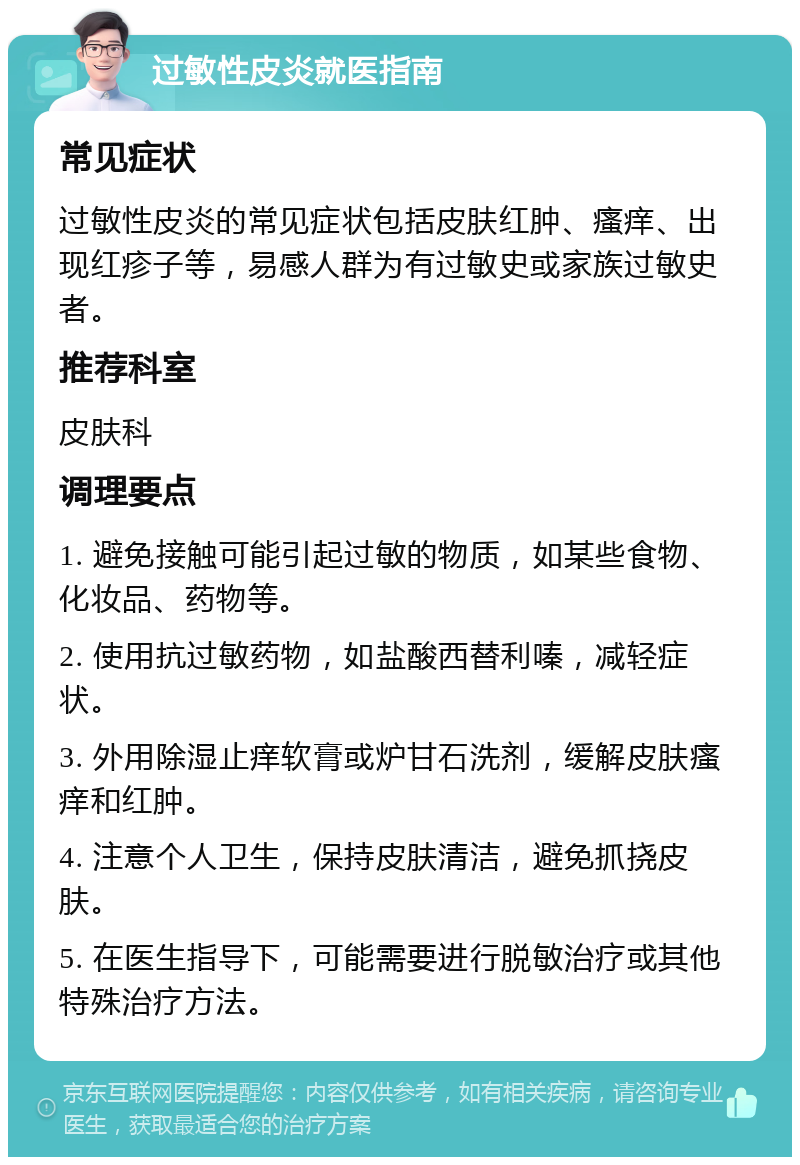 过敏性皮炎就医指南 常见症状 过敏性皮炎的常见症状包括皮肤红肿、瘙痒、出现红疹子等，易感人群为有过敏史或家族过敏史者。 推荐科室 皮肤科 调理要点 1. 避免接触可能引起过敏的物质，如某些食物、化妆品、药物等。 2. 使用抗过敏药物，如盐酸西替利嗪，减轻症状。 3. 外用除湿止痒软膏或炉甘石洗剂，缓解皮肤瘙痒和红肿。 4. 注意个人卫生，保持皮肤清洁，避免抓挠皮肤。 5. 在医生指导下，可能需要进行脱敏治疗或其他特殊治疗方法。