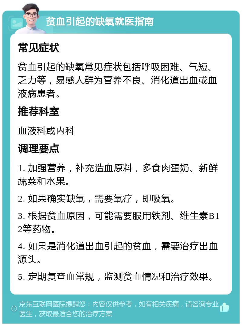 贫血引起的缺氧就医指南 常见症状 贫血引起的缺氧常见症状包括呼吸困难、气短、乏力等，易感人群为营养不良、消化道出血或血液病患者。 推荐科室 血液科或内科 调理要点 1. 加强营养，补充造血原料，多食肉蛋奶、新鲜蔬菜和水果。 2. 如果确实缺氧，需要氧疗，即吸氧。 3. 根据贫血原因，可能需要服用铁剂、维生素B12等药物。 4. 如果是消化道出血引起的贫血，需要治疗出血源头。 5. 定期复查血常规，监测贫血情况和治疗效果。