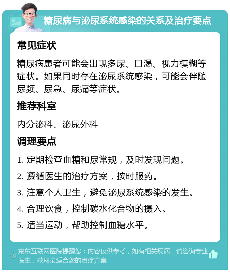 糖尿病与泌尿系统感染的关系及治疗要点 常见症状 糖尿病患者可能会出现多尿、口渴、视力模糊等症状。如果同时存在泌尿系统感染，可能会伴随尿频、尿急、尿痛等症状。 推荐科室 内分泌科、泌尿外科 调理要点 1. 定期检查血糖和尿常规，及时发现问题。 2. 遵循医生的治疗方案，按时服药。 3. 注意个人卫生，避免泌尿系统感染的发生。 4. 合理饮食，控制碳水化合物的摄入。 5. 适当运动，帮助控制血糖水平。