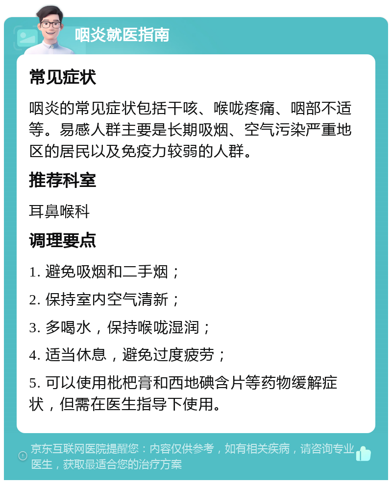 咽炎就医指南 常见症状 咽炎的常见症状包括干咳、喉咙疼痛、咽部不适等。易感人群主要是长期吸烟、空气污染严重地区的居民以及免疫力较弱的人群。 推荐科室 耳鼻喉科 调理要点 1. 避免吸烟和二手烟； 2. 保持室内空气清新； 3. 多喝水，保持喉咙湿润； 4. 适当休息，避免过度疲劳； 5. 可以使用枇杷膏和西地碘含片等药物缓解症状，但需在医生指导下使用。