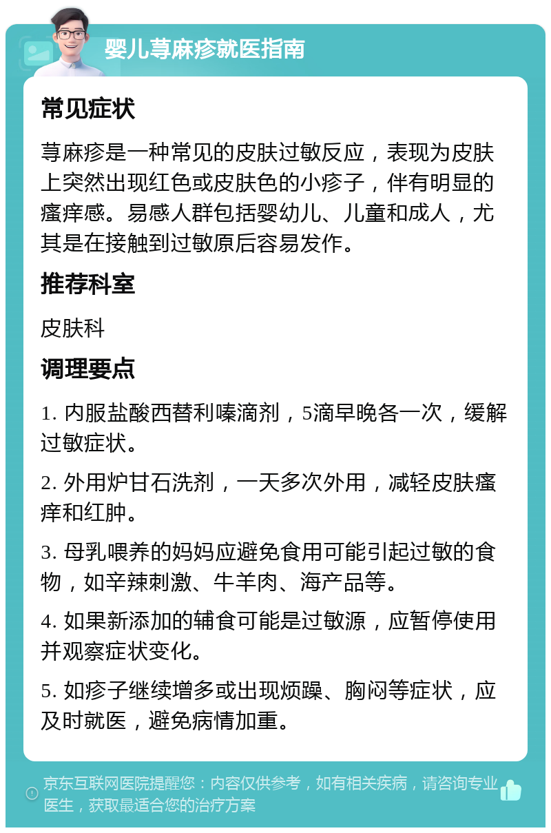 婴儿荨麻疹就医指南 常见症状 荨麻疹是一种常见的皮肤过敏反应，表现为皮肤上突然出现红色或皮肤色的小疹子，伴有明显的瘙痒感。易感人群包括婴幼儿、儿童和成人，尤其是在接触到过敏原后容易发作。 推荐科室 皮肤科 调理要点 1. 内服盐酸西替利嗪滴剂，5滴早晚各一次，缓解过敏症状。 2. 外用炉甘石洗剂，一天多次外用，减轻皮肤瘙痒和红肿。 3. 母乳喂养的妈妈应避免食用可能引起过敏的食物，如辛辣刺激、牛羊肉、海产品等。 4. 如果新添加的辅食可能是过敏源，应暂停使用并观察症状变化。 5. 如疹子继续增多或出现烦躁、胸闷等症状，应及时就医，避免病情加重。