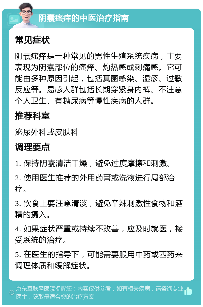 阴囊瘙痒的中医治疗指南 常见症状 阴囊瘙痒是一种常见的男性生殖系统疾病，主要表现为阴囊部位的瘙痒、灼热感或刺痛感。它可能由多种原因引起，包括真菌感染、湿疹、过敏反应等。易感人群包括长期穿紧身内裤、不注意个人卫生、有糖尿病等慢性疾病的人群。 推荐科室 泌尿外科或皮肤科 调理要点 1. 保持阴囊清洁干燥，避免过度摩擦和刺激。 2. 使用医生推荐的外用药膏或洗液进行局部治疗。 3. 饮食上要注意清淡，避免辛辣刺激性食物和酒精的摄入。 4. 如果症状严重或持续不改善，应及时就医，接受系统的治疗。 5. 在医生的指导下，可能需要服用中药或西药来调理体质和缓解症状。