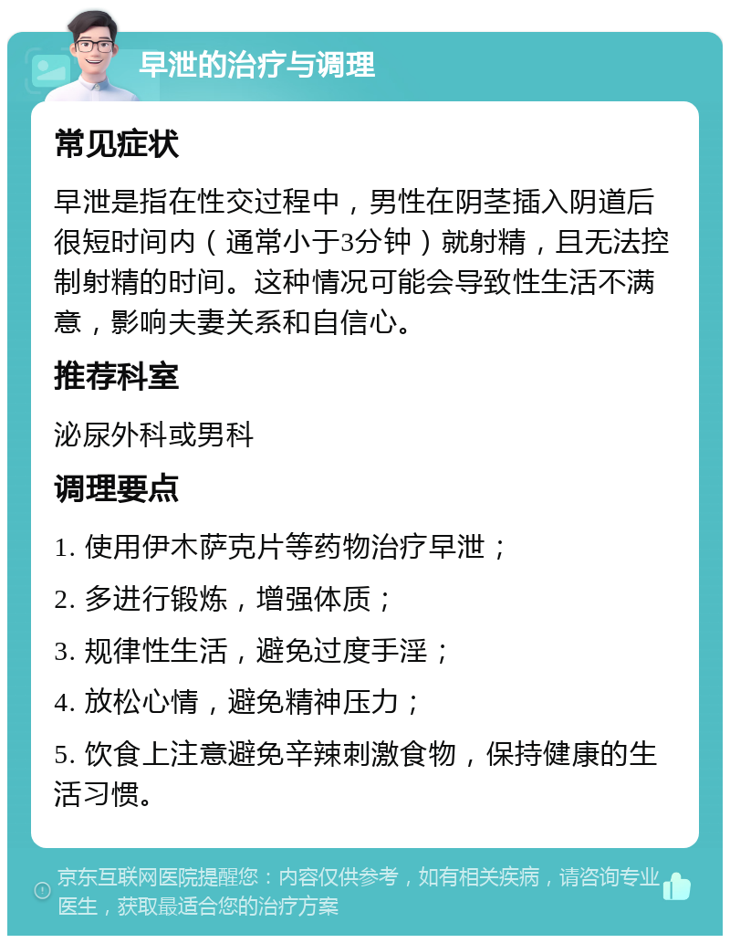 早泄的治疗与调理 常见症状 早泄是指在性交过程中，男性在阴茎插入阴道后很短时间内（通常小于3分钟）就射精，且无法控制射精的时间。这种情况可能会导致性生活不满意，影响夫妻关系和自信心。 推荐科室 泌尿外科或男科 调理要点 1. 使用伊木萨克片等药物治疗早泄； 2. 多进行锻炼，增强体质； 3. 规律性生活，避免过度手淫； 4. 放松心情，避免精神压力； 5. 饮食上注意避免辛辣刺激食物，保持健康的生活习惯。