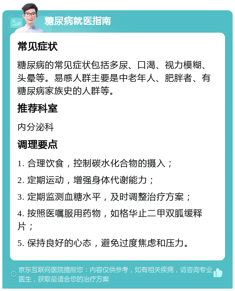 糖尿病就医指南 常见症状 糖尿病的常见症状包括多尿、口渴、视力模糊、头晕等。易感人群主要是中老年人、肥胖者、有糖尿病家族史的人群等。 推荐科室 内分泌科 调理要点 1. 合理饮食，控制碳水化合物的摄入； 2. 定期运动，增强身体代谢能力； 3. 定期监测血糖水平，及时调整治疗方案； 4. 按照医嘱服用药物，如格华止二甲双胍缓释片； 5. 保持良好的心态，避免过度焦虑和压力。