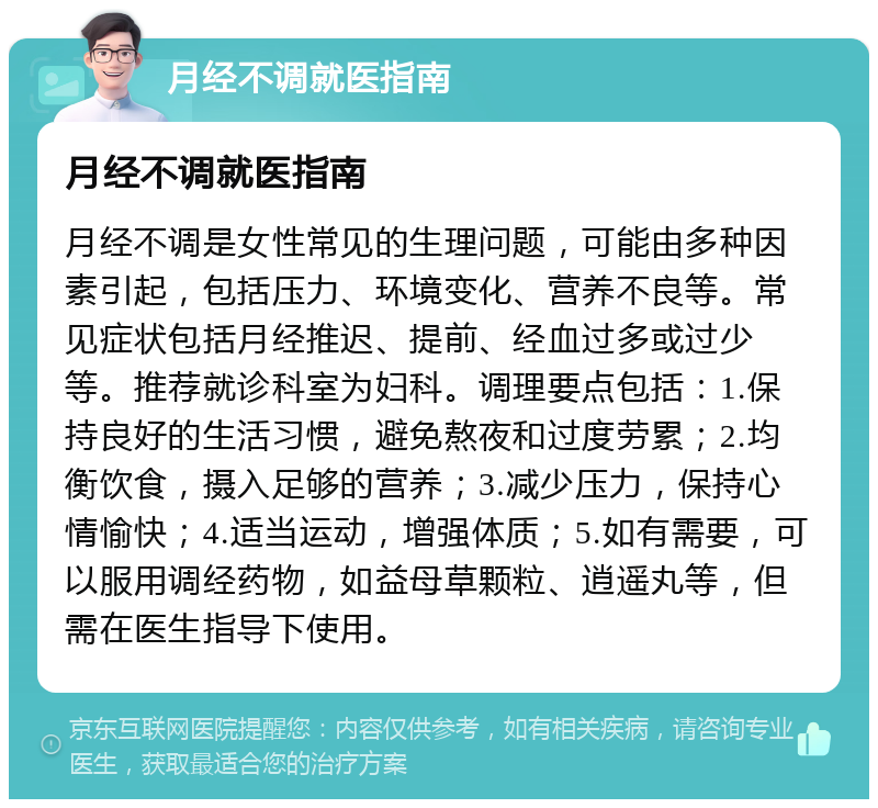 月经不调就医指南 月经不调就医指南 月经不调是女性常见的生理问题，可能由多种因素引起，包括压力、环境变化、营养不良等。常见症状包括月经推迟、提前、经血过多或过少等。推荐就诊科室为妇科。调理要点包括：1.保持良好的生活习惯，避免熬夜和过度劳累；2.均衡饮食，摄入足够的营养；3.减少压力，保持心情愉快；4.适当运动，增强体质；5.如有需要，可以服用调经药物，如益母草颗粒、逍遥丸等，但需在医生指导下使用。