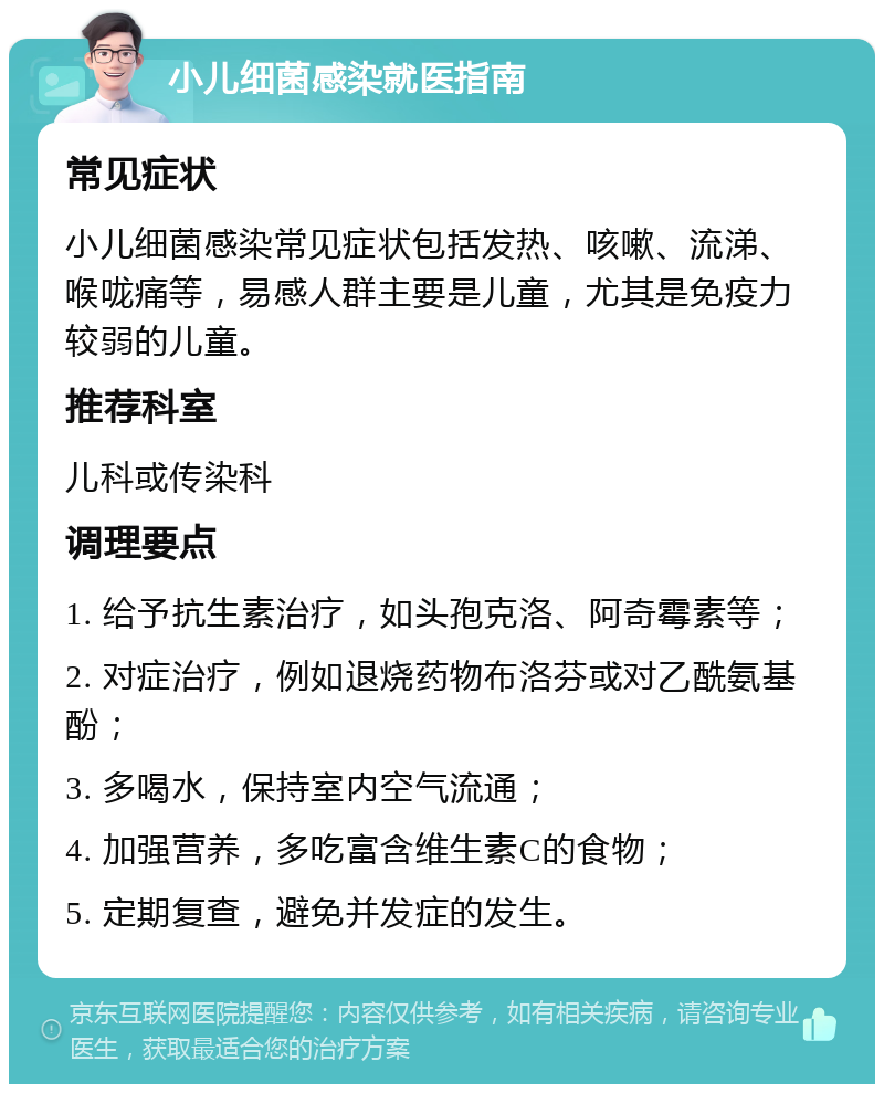 小儿细菌感染就医指南 常见症状 小儿细菌感染常见症状包括发热、咳嗽、流涕、喉咙痛等，易感人群主要是儿童，尤其是免疫力较弱的儿童。 推荐科室 儿科或传染科 调理要点 1. 给予抗生素治疗，如头孢克洛、阿奇霉素等； 2. 对症治疗，例如退烧药物布洛芬或对乙酰氨基酚； 3. 多喝水，保持室内空气流通； 4. 加强营养，多吃富含维生素C的食物； 5. 定期复查，避免并发症的发生。