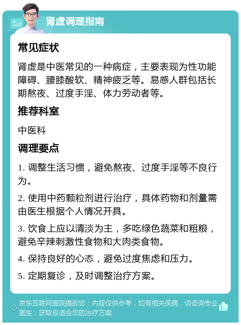 肾虚调理指南 常见症状 肾虚是中医常见的一种病症，主要表现为性功能障碍、腰膝酸软、精神疲乏等。易感人群包括长期熬夜、过度手淫、体力劳动者等。 推荐科室 中医科 调理要点 1. 调整生活习惯，避免熬夜、过度手淫等不良行为。 2. 使用中药颗粒剂进行治疗，具体药物和剂量需由医生根据个人情况开具。 3. 饮食上应以清淡为主，多吃绿色蔬菜和粗粮，避免辛辣刺激性食物和大肉类食物。 4. 保持良好的心态，避免过度焦虑和压力。 5. 定期复诊，及时调整治疗方案。