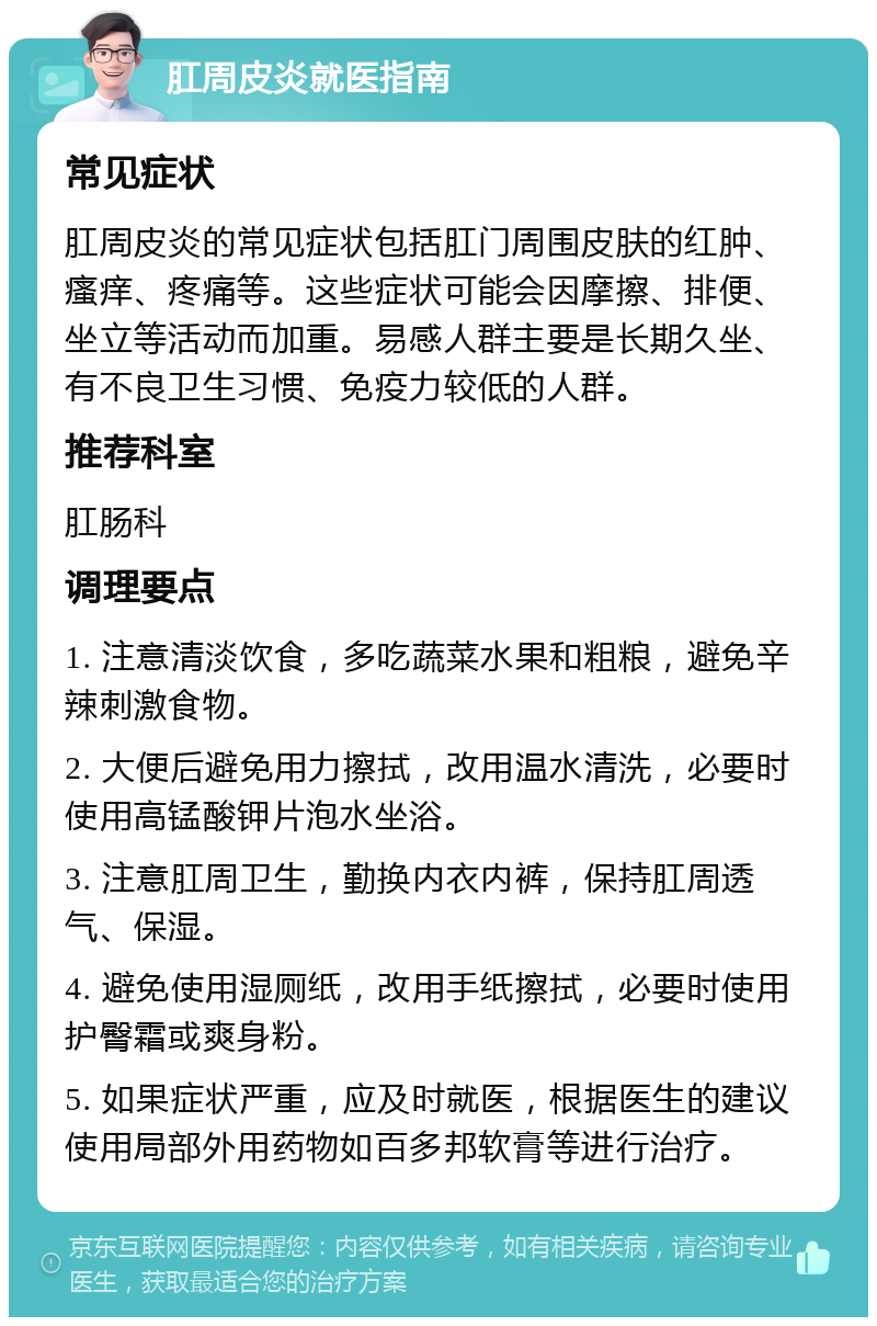 肛周皮炎就医指南 常见症状 肛周皮炎的常见症状包括肛门周围皮肤的红肿、瘙痒、疼痛等。这些症状可能会因摩擦、排便、坐立等活动而加重。易感人群主要是长期久坐、有不良卫生习惯、免疫力较低的人群。 推荐科室 肛肠科 调理要点 1. 注意清淡饮食，多吃蔬菜水果和粗粮，避免辛辣刺激食物。 2. 大便后避免用力擦拭，改用温水清洗，必要时使用高锰酸钾片泡水坐浴。 3. 注意肛周卫生，勤换内衣内裤，保持肛周透气、保湿。 4. 避免使用湿厕纸，改用手纸擦拭，必要时使用护臀霜或爽身粉。 5. 如果症状严重，应及时就医，根据医生的建议使用局部外用药物如百多邦软膏等进行治疗。