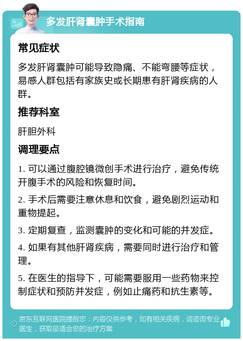 多发肝肾囊肿手术指南 常见症状 多发肝肾囊肿可能导致隐痛、不能弯腰等症状，易感人群包括有家族史或长期患有肝肾疾病的人群。 推荐科室 肝胆外科 调理要点 1. 可以通过腹腔镜微创手术进行治疗，避免传统开腹手术的风险和恢复时间。 2. 手术后需要注意休息和饮食，避免剧烈运动和重物提起。 3. 定期复查，监测囊肿的变化和可能的并发症。 4. 如果有其他肝肾疾病，需要同时进行治疗和管理。 5. 在医生的指导下，可能需要服用一些药物来控制症状和预防并发症，例如止痛药和抗生素等。