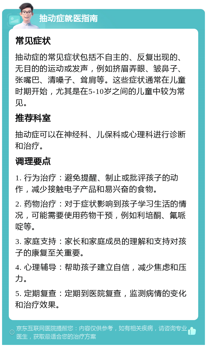 抽动症就医指南 常见症状 抽动症的常见症状包括不自主的、反复出现的、无目的的运动或发声，例如挤眉弄眼、皱鼻子、张嘴巴、清嗓子、耸肩等。这些症状通常在儿童时期开始，尤其是在5-10岁之间的儿童中较为常见。 推荐科室 抽动症可以在神经科、儿保科或心理科进行诊断和治疗。 调理要点 1. 行为治疗：避免提醒、制止或批评孩子的动作，减少接触电子产品和易兴奋的食物。 2. 药物治疗：对于症状影响到孩子学习生活的情况，可能需要使用药物干预，例如利培酮、氟哌啶等。 3. 家庭支持：家长和家庭成员的理解和支持对孩子的康复至关重要。 4. 心理辅导：帮助孩子建立自信，减少焦虑和压力。 5. 定期复查：定期到医院复查，监测病情的变化和治疗效果。