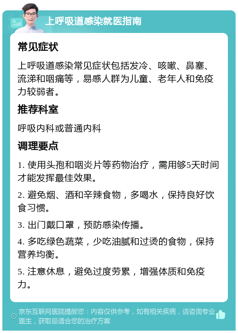 上呼吸道感染就医指南 常见症状 上呼吸道感染常见症状包括发冷、咳嗽、鼻塞、流涕和咽痛等，易感人群为儿童、老年人和免疫力较弱者。 推荐科室 呼吸内科或普通内科 调理要点 1. 使用头孢和咽炎片等药物治疗，需用够5天时间才能发挥最佳效果。 2. 避免烟、酒和辛辣食物，多喝水，保持良好饮食习惯。 3. 出门戴口罩，预防感染传播。 4. 多吃绿色蔬菜，少吃油腻和过烫的食物，保持营养均衡。 5. 注意休息，避免过度劳累，增强体质和免疫力。