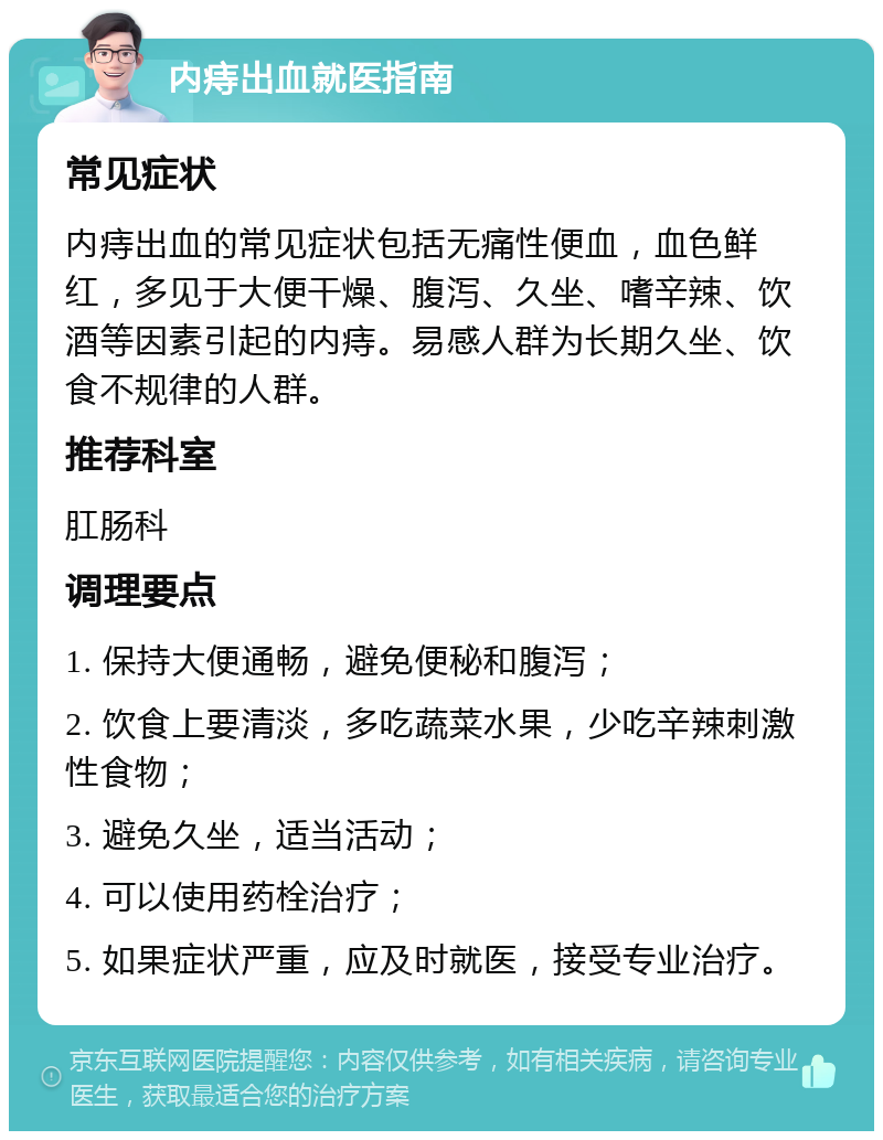 内痔出血就医指南 常见症状 内痔出血的常见症状包括无痛性便血，血色鲜红，多见于大便干燥、腹泻、久坐、嗜辛辣、饮酒等因素引起的内痔。易感人群为长期久坐、饮食不规律的人群。 推荐科室 肛肠科 调理要点 1. 保持大便通畅，避免便秘和腹泻； 2. 饮食上要清淡，多吃蔬菜水果，少吃辛辣刺激性食物； 3. 避免久坐，适当活动； 4. 可以使用药栓治疗； 5. 如果症状严重，应及时就医，接受专业治疗。