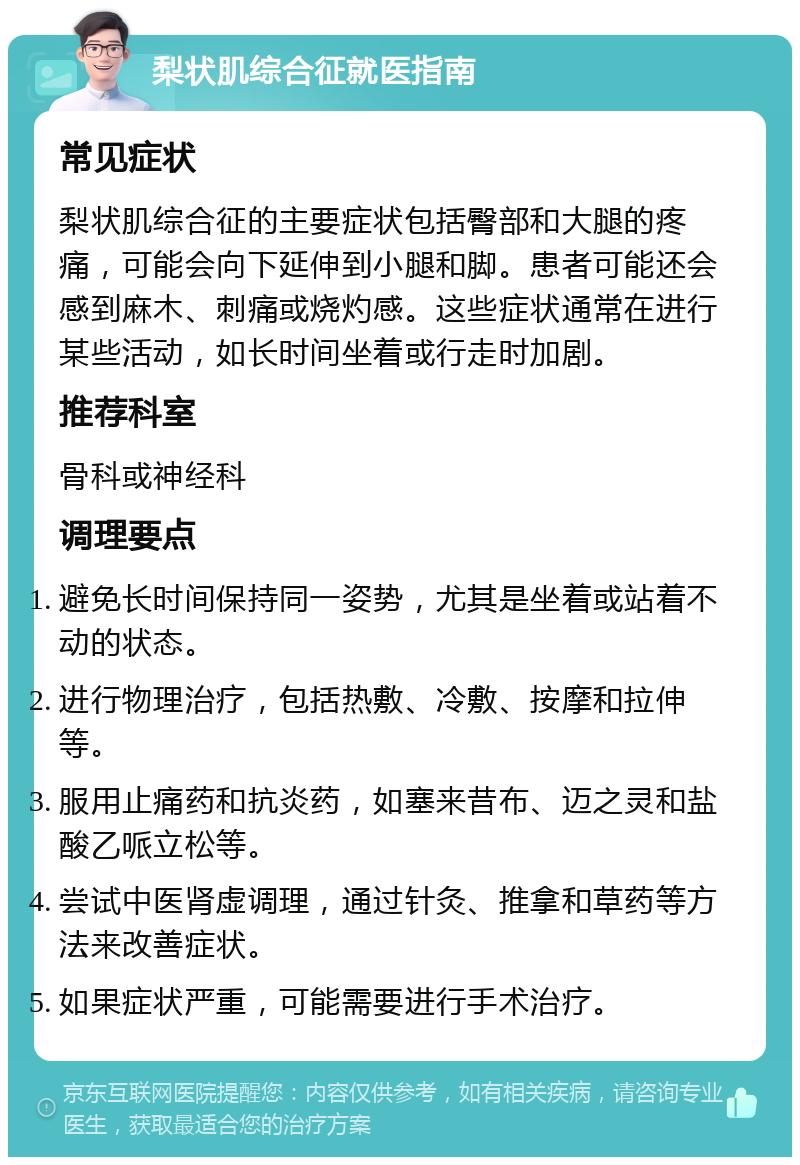 梨状肌综合征就医指南 常见症状 梨状肌综合征的主要症状包括臀部和大腿的疼痛，可能会向下延伸到小腿和脚。患者可能还会感到麻木、刺痛或烧灼感。这些症状通常在进行某些活动，如长时间坐着或行走时加剧。 推荐科室 骨科或神经科 调理要点 避免长时间保持同一姿势，尤其是坐着或站着不动的状态。 进行物理治疗，包括热敷、冷敷、按摩和拉伸等。 服用止痛药和抗炎药，如塞来昔布、迈之灵和盐酸乙哌立松等。 尝试中医肾虚调理，通过针灸、推拿和草药等方法来改善症状。 如果症状严重，可能需要进行手术治疗。