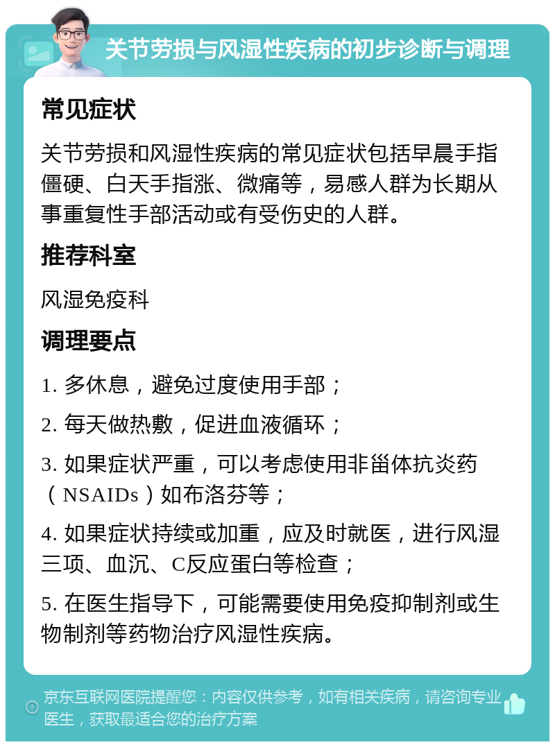 关节劳损与风湿性疾病的初步诊断与调理 常见症状 关节劳损和风湿性疾病的常见症状包括早晨手指僵硬、白天手指涨、微痛等，易感人群为长期从事重复性手部活动或有受伤史的人群。 推荐科室 风湿免疫科 调理要点 1. 多休息，避免过度使用手部； 2. 每天做热敷，促进血液循环； 3. 如果症状严重，可以考虑使用非甾体抗炎药（NSAIDs）如布洛芬等； 4. 如果症状持续或加重，应及时就医，进行风湿三项、血沉、C反应蛋白等检查； 5. 在医生指导下，可能需要使用免疫抑制剂或生物制剂等药物治疗风湿性疾病。