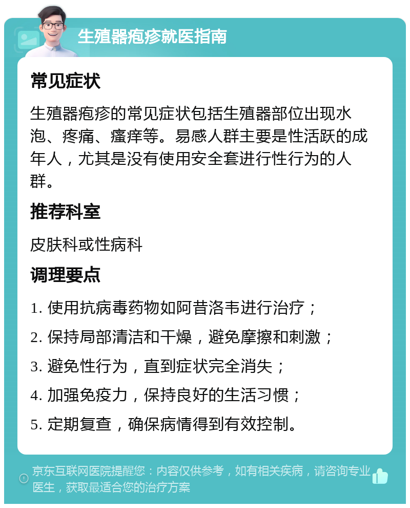 生殖器疱疹就医指南 常见症状 生殖器疱疹的常见症状包括生殖器部位出现水泡、疼痛、瘙痒等。易感人群主要是性活跃的成年人，尤其是没有使用安全套进行性行为的人群。 推荐科室 皮肤科或性病科 调理要点 1. 使用抗病毒药物如阿昔洛韦进行治疗； 2. 保持局部清洁和干燥，避免摩擦和刺激； 3. 避免性行为，直到症状完全消失； 4. 加强免疫力，保持良好的生活习惯； 5. 定期复查，确保病情得到有效控制。