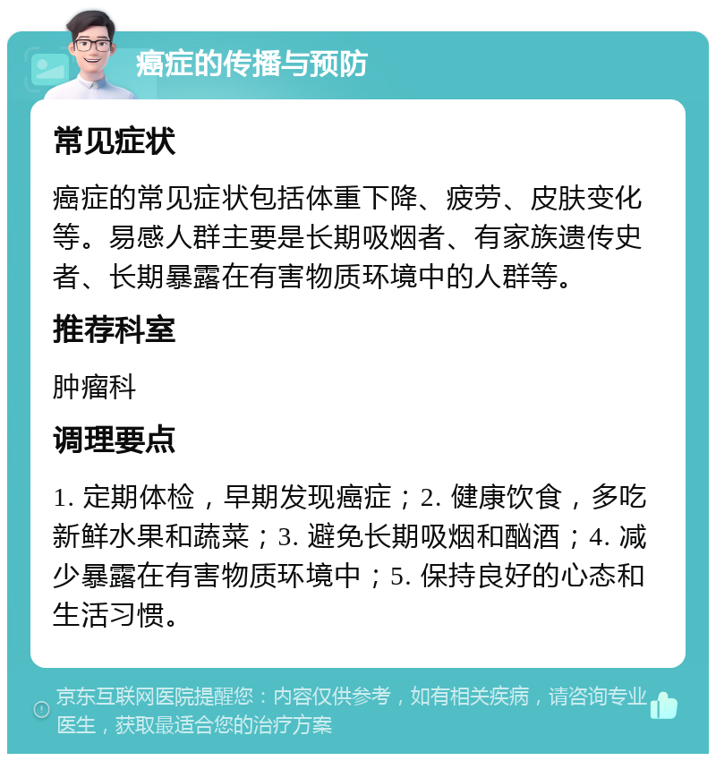 癌症的传播与预防 常见症状 癌症的常见症状包括体重下降、疲劳、皮肤变化等。易感人群主要是长期吸烟者、有家族遗传史者、长期暴露在有害物质环境中的人群等。 推荐科室 肿瘤科 调理要点 1. 定期体检，早期发现癌症；2. 健康饮食，多吃新鲜水果和蔬菜；3. 避免长期吸烟和酗酒；4. 减少暴露在有害物质环境中；5. 保持良好的心态和生活习惯。