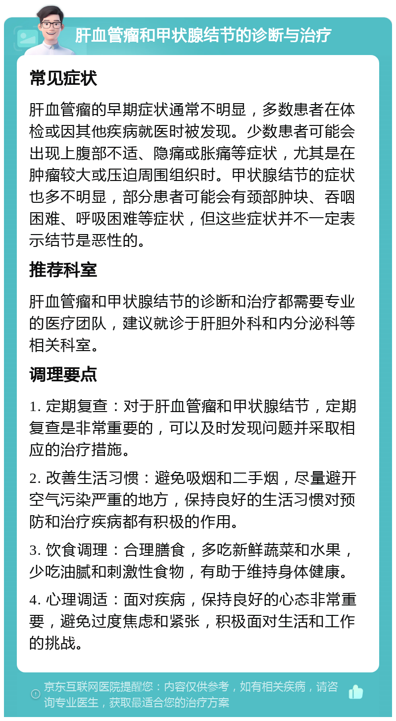 肝血管瘤和甲状腺结节的诊断与治疗 常见症状 肝血管瘤的早期症状通常不明显，多数患者在体检或因其他疾病就医时被发现。少数患者可能会出现上腹部不适、隐痛或胀痛等症状，尤其是在肿瘤较大或压迫周围组织时。甲状腺结节的症状也多不明显，部分患者可能会有颈部肿块、吞咽困难、呼吸困难等症状，但这些症状并不一定表示结节是恶性的。 推荐科室 肝血管瘤和甲状腺结节的诊断和治疗都需要专业的医疗团队，建议就诊于肝胆外科和内分泌科等相关科室。 调理要点 1. 定期复查：对于肝血管瘤和甲状腺结节，定期复查是非常重要的，可以及时发现问题并采取相应的治疗措施。 2. 改善生活习惯：避免吸烟和二手烟，尽量避开空气污染严重的地方，保持良好的生活习惯对预防和治疗疾病都有积极的作用。 3. 饮食调理：合理膳食，多吃新鲜蔬菜和水果，少吃油腻和刺激性食物，有助于维持身体健康。 4. 心理调适：面对疾病，保持良好的心态非常重要，避免过度焦虑和紧张，积极面对生活和工作的挑战。