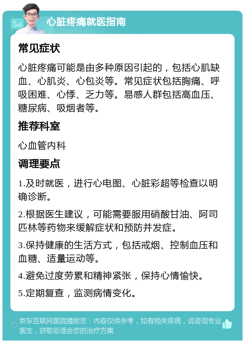 心脏疼痛就医指南 常见症状 心脏疼痛可能是由多种原因引起的，包括心肌缺血、心肌炎、心包炎等。常见症状包括胸痛、呼吸困难、心悸、乏力等。易感人群包括高血压、糖尿病、吸烟者等。 推荐科室 心血管内科 调理要点 1.及时就医，进行心电图、心脏彩超等检查以明确诊断。 2.根据医生建议，可能需要服用硝酸甘油、阿司匹林等药物来缓解症状和预防并发症。 3.保持健康的生活方式，包括戒烟、控制血压和血糖、适量运动等。 4.避免过度劳累和精神紧张，保持心情愉快。 5.定期复查，监测病情变化。