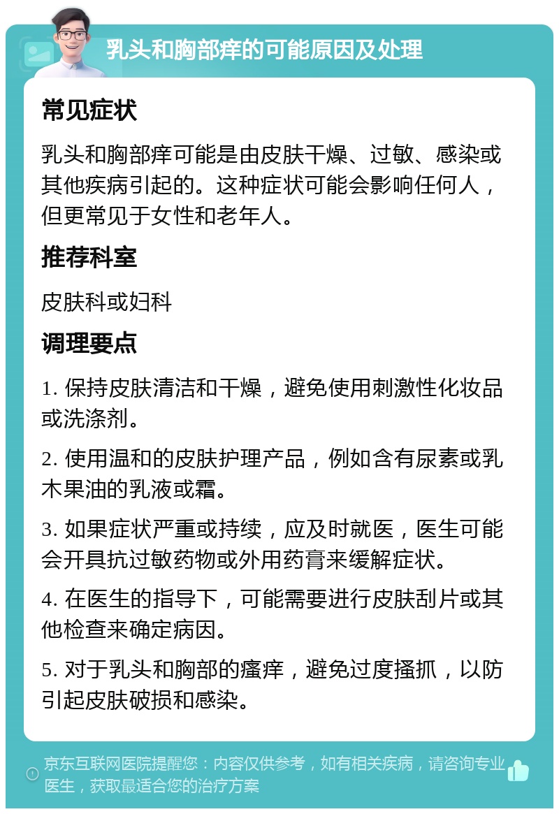 乳头和胸部痒的可能原因及处理 常见症状 乳头和胸部痒可能是由皮肤干燥、过敏、感染或其他疾病引起的。这种症状可能会影响任何人，但更常见于女性和老年人。 推荐科室 皮肤科或妇科 调理要点 1. 保持皮肤清洁和干燥，避免使用刺激性化妆品或洗涤剂。 2. 使用温和的皮肤护理产品，例如含有尿素或乳木果油的乳液或霜。 3. 如果症状严重或持续，应及时就医，医生可能会开具抗过敏药物或外用药膏来缓解症状。 4. 在医生的指导下，可能需要进行皮肤刮片或其他检查来确定病因。 5. 对于乳头和胸部的瘙痒，避免过度搔抓，以防引起皮肤破损和感染。