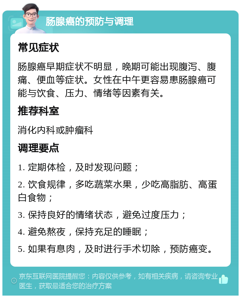 肠腺癌的预防与调理 常见症状 肠腺癌早期症状不明显，晚期可能出现腹泻、腹痛、便血等症状。女性在中午更容易患肠腺癌可能与饮食、压力、情绪等因素有关。 推荐科室 消化内科或肿瘤科 调理要点 1. 定期体检，及时发现问题； 2. 饮食规律，多吃蔬菜水果，少吃高脂肪、高蛋白食物； 3. 保持良好的情绪状态，避免过度压力； 4. 避免熬夜，保持充足的睡眠； 5. 如果有息肉，及时进行手术切除，预防癌变。