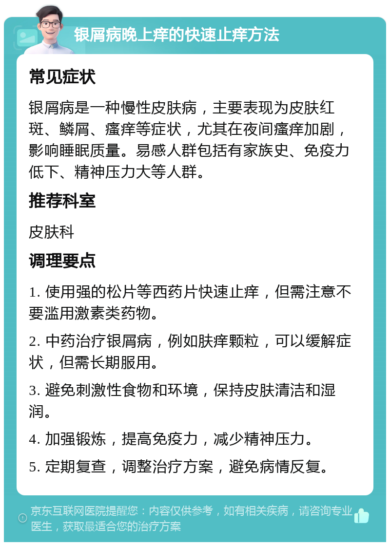 银屑病晚上痒的快速止痒方法 常见症状 银屑病是一种慢性皮肤病，主要表现为皮肤红斑、鳞屑、瘙痒等症状，尤其在夜间瘙痒加剧，影响睡眠质量。易感人群包括有家族史、免疫力低下、精神压力大等人群。 推荐科室 皮肤科 调理要点 1. 使用强的松片等西药片快速止痒，但需注意不要滥用激素类药物。 2. 中药治疗银屑病，例如肤痒颗粒，可以缓解症状，但需长期服用。 3. 避免刺激性食物和环境，保持皮肤清洁和湿润。 4. 加强锻炼，提高免疫力，减少精神压力。 5. 定期复查，调整治疗方案，避免病情反复。